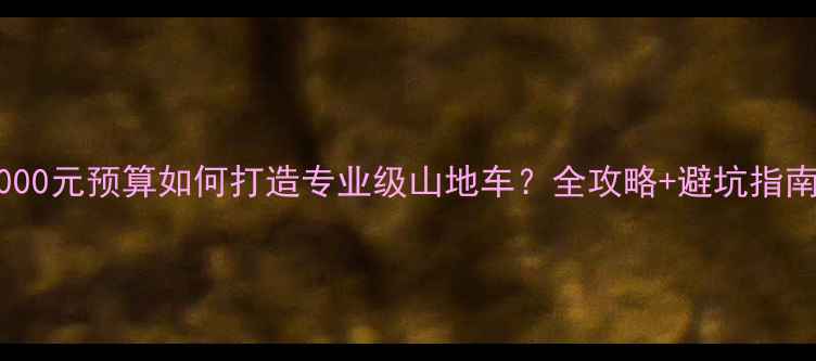 3000元预算如何打造专业级山地车全攻略避坑指南