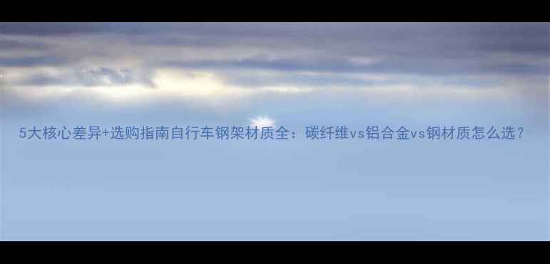 5大核心差异选购指南自行车钢架材质全碳纤维vs铝合金vs钢材质怎么选
