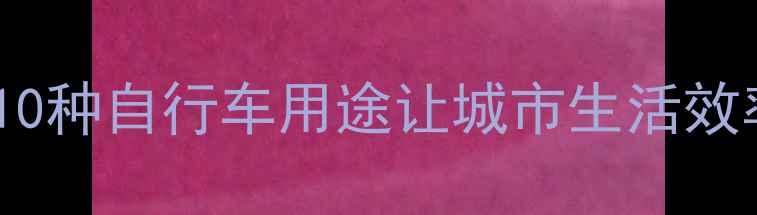 5大隐藏功能通勤攻略这10种自行车用途让城市生活效率翻倍附选购避坑指南