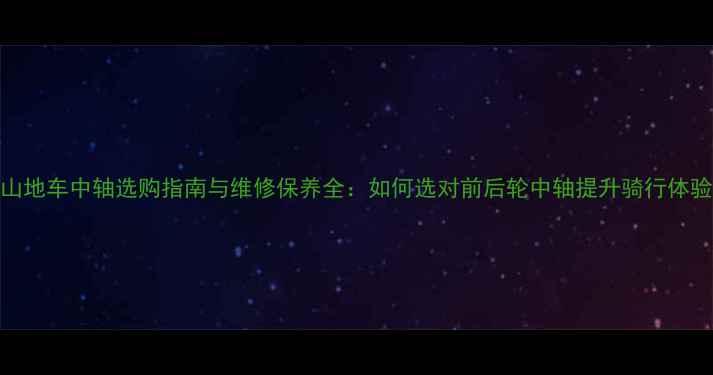6速山地车中轴选购指南与维修保养全如何选对前后轮中轴提升骑行体验
