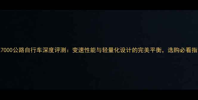 AL7000公路自行车深度评测变速性能与轻量化设计的完美平衡选购必看指南