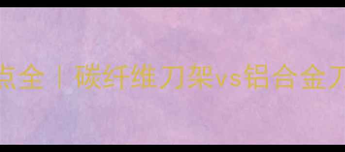 公路车碳刀优缺点全碳纤维刀架vs铝合金刀架选购指南