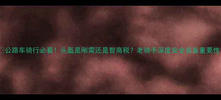 公路车骑行必看头盔是刚需还是智商税老骑手深度安全装备重要性