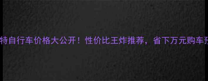 奇安特自行车价格大公开性价比王炸推荐省下万元购车预算