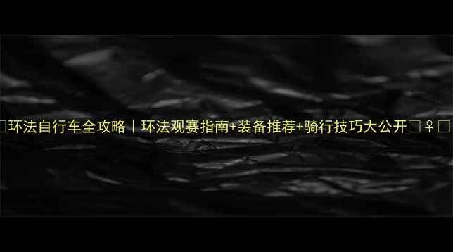 环法自行车全攻略环法观赛指南装备推荐骑行技巧大公开