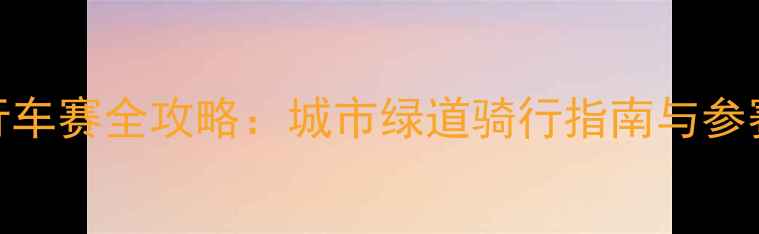 上海业余自行车赛全攻略城市绿道骑行指南与参赛者必看贴士