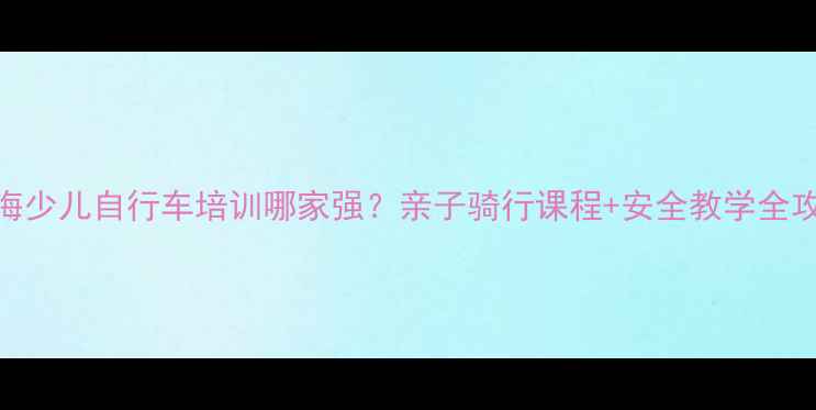 上海少儿自行车培训哪家强亲子骑行课程安全教学全攻略