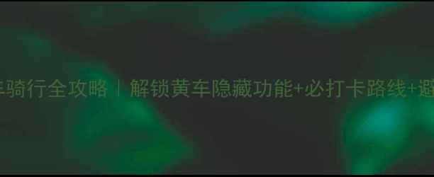 上海黄车骑行全攻略解锁黄车隐藏功能必打卡路线避坑指南