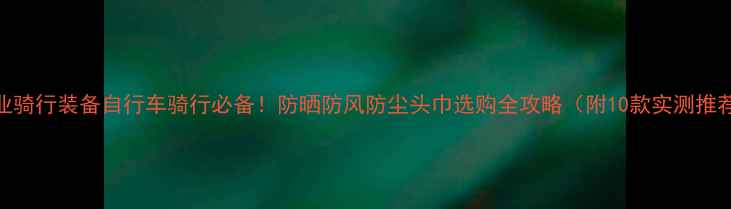 专业骑行装备自行车骑行必备防晒防风防尘头巾选购全攻略附10款实测推荐