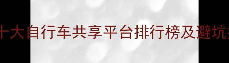 中国十大自行车共享平台排行榜及避坑指南