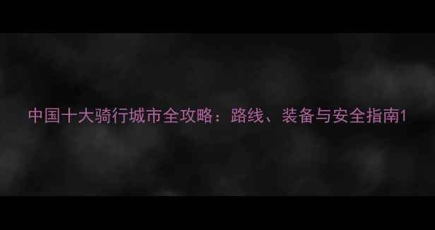 中国十大骑行城市全攻略路线装备与安全指南