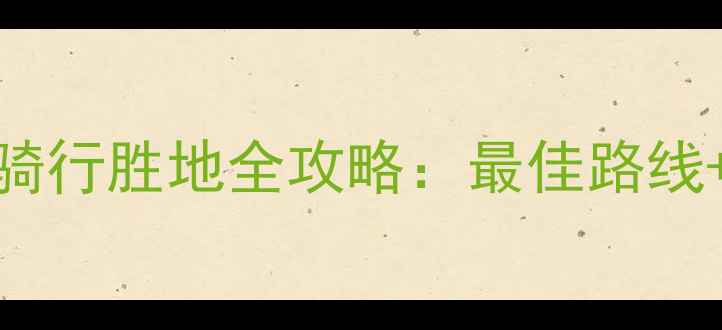 中国十大骑行胜地全攻略最佳路线装备指南