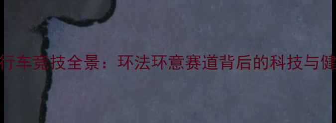 中国自行车竞技全景环法环意赛道背后的科技与健康革命