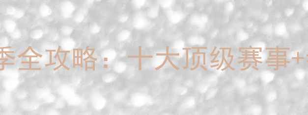 中国自行车联赛-赛季全攻略十大顶级赛事参赛指南观赛攻略