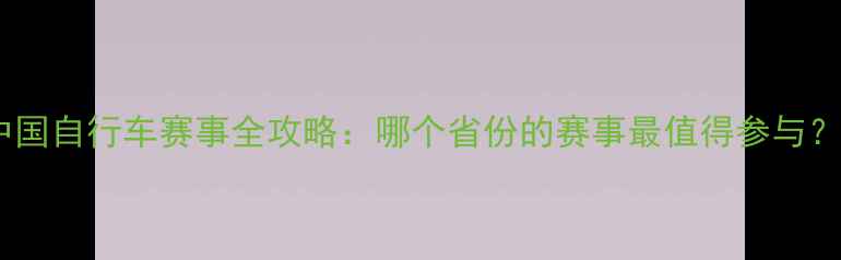 中国自行车赛事全攻略哪个省份的赛事最值得参与
