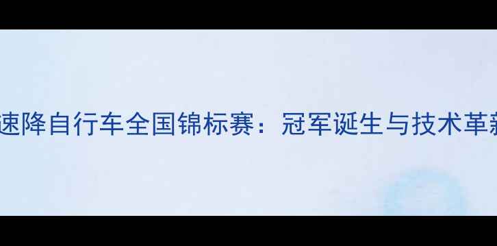 中国速降自行车全国锦标赛冠军诞生与技术革新全