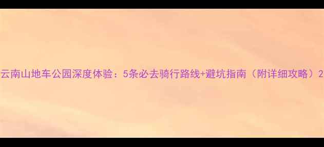 云南山地车公园深度体验5条必去骑行路线避坑指南附详细攻略