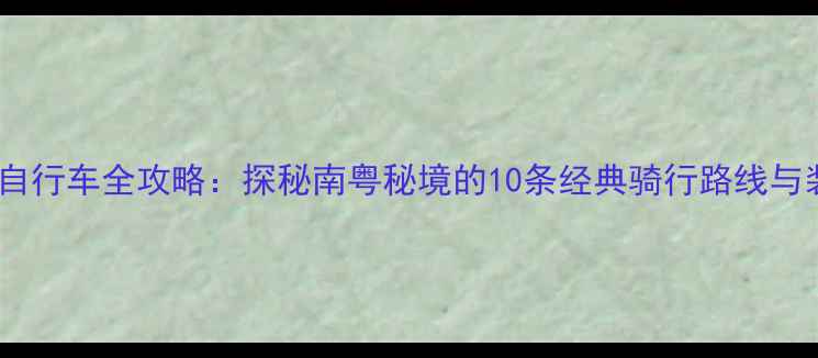 云霄山地自行车全攻略探秘南粤秘境的10条经典骑行路线与装备指南