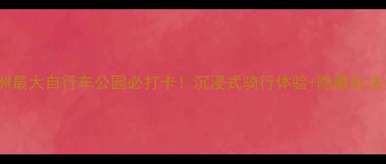 亚洲最大自行车公园必打卡沉浸式骑行体验隐藏玩法全
