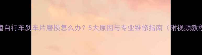 儿童自行车刹车片磨损怎么办5大原因与专业维修指南附视频教程