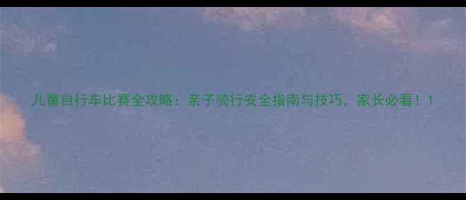 儿童自行车比赛全攻略亲子骑行安全指南与技巧家长必看