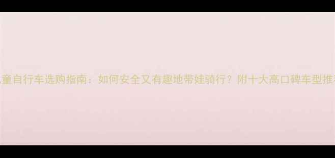 儿童自行车选购指南如何安全又有趣地带娃骑行附十大高口碑车型推荐