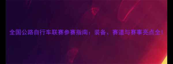 全国公路自行车联赛参赛指南装备赛道与赛事亮点全