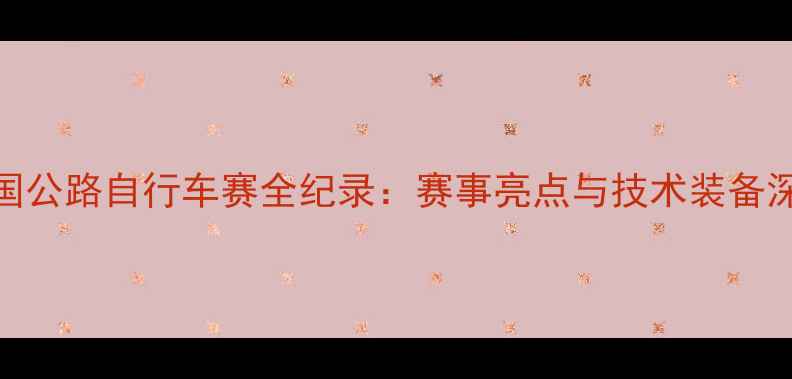 全国公路自行车赛全纪录赛事亮点与技术装备深度