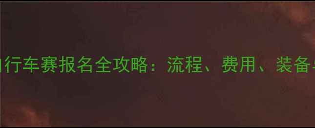 全国公路自行车赛报名全攻略流程费用装备与注意事项