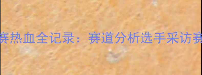 全国山地车锦标赛热血全记录赛道分析选手采访赛事亮点深度解读