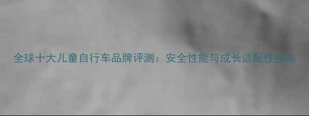 全球十大儿童自行车品牌评测安全性能与成长适配性指南