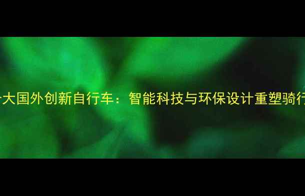 全球十大国外创新自行车智能科技与环保设计重塑骑行体验