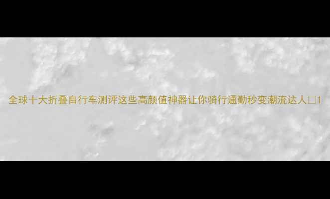 全球十大折叠自行车测评这些高颜值神器让你骑行通勤秒变潮流达人
