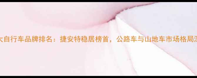 全球十大自行车品牌排名捷安特稳居榜首公路车与山地车市场格局深度分析