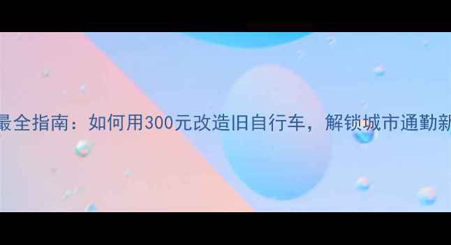 全网最全指南如何用300元改造旧自行车解锁城市通勤新体验