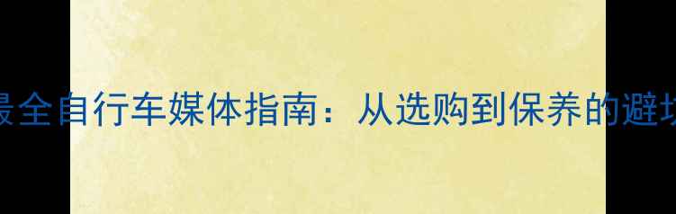 全网最全自行车媒体指南从选购到保养的避坑攻略