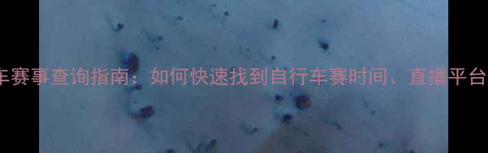 全网最全自行车赛事查询指南如何快速找到自行车赛时间直播平台及报名信息