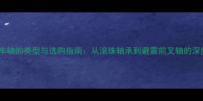 全自行车轴的类型与选购指南从滚珠轴承到避震前叉轴的深度科普