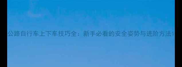 公路自行车上下车技巧全新手必看的安全姿势与进阶方法