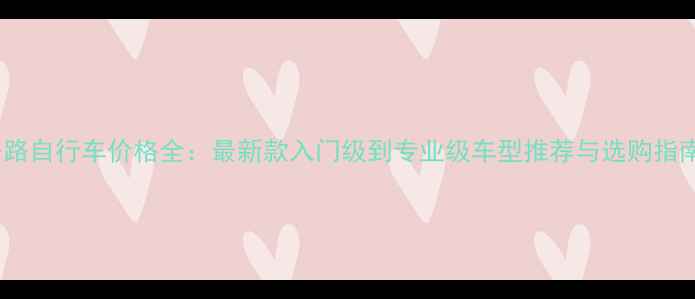 公路自行车价格全最新款入门级到专业级车型推荐与选购指南