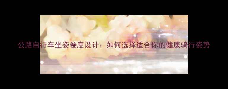 公路自行车坐姿卷度设计如何选择适合你的健康骑行姿势