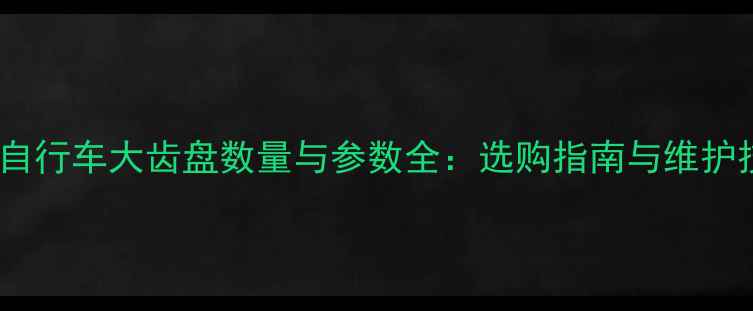 公路自行车大齿盘数量与参数全选购指南与维护技巧
