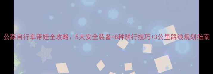公路自行车带娃全攻略5大安全装备8种骑行技巧3公里路线规划指南