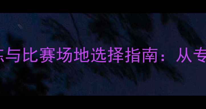 公路自行车手最佳训练与比赛场地选择指南从专业赛道到城市骑行道