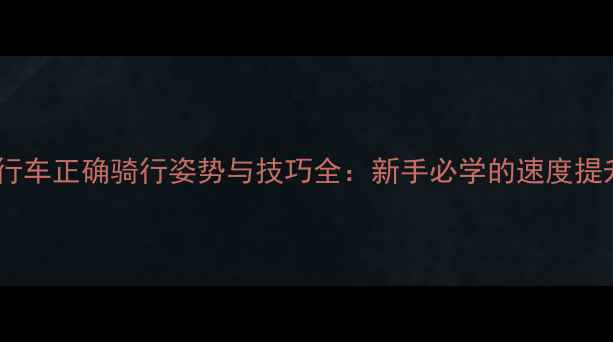 公路自行车正确骑行姿势与技巧全新手必学的速度提升法则