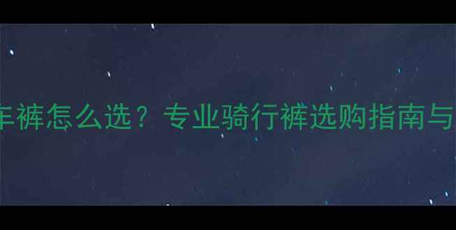 公路自行车裤怎么选专业骑行裤选购指南与避坑攻略
