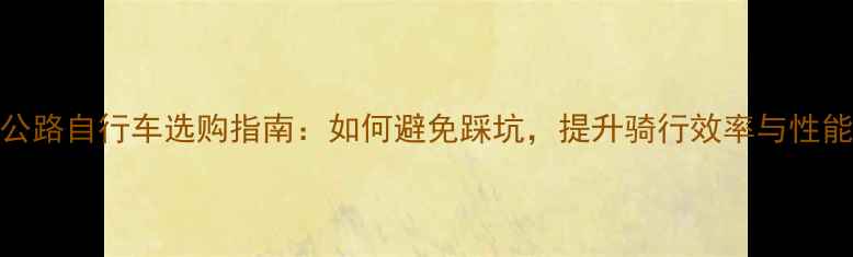 公路自行车选购指南如何避免踩坑提升骑行效率与性能