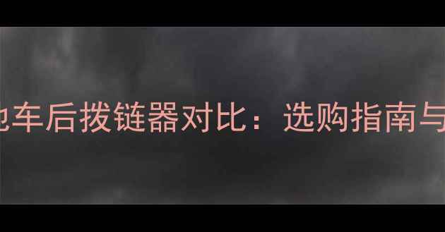 公路车与山地车后拨链器对比选购指南与使用技巧全