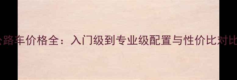 公路车价格全入门级到专业级配置与性价比对比