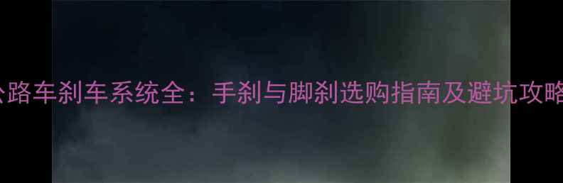 公路车刹车系统全手刹与脚刹选购指南及避坑攻略